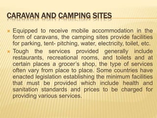 CARAVAN AND CAMPING SITES
 Equipped to receive mobile accommodation in the
form of caravans, the camping sites provide facilities
for parking, tent- pitching, water, electricity, toilet, etc.
 Tough the services provided generally include
restaurants, recreational rooms, and toilets and at
certain places a grocer’s shop, the type of services
often vary from place to place. Some countries have
enacted legislation establishing the minimum facilities
that must be provided which include health and
sanitation standards and prices to be charged for
providing various services.
 