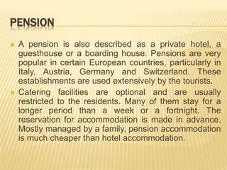 PENSION
 A pension is also described as a private hotel, a
guesthouse or a boarding house. Pensions are very
popular in certain European countries, particularly in
Italy, Austria, Germany and Switzerland. These
establishments are used extensively by the tourists.
 Catering facilities are optional and are usually
restricted to the residents. Many of them stay for a
longer period than a week or a fortnight. The
reservation for accommodation is made in advance.
Mostly managed by a family, pension accommodation
is much cheaper than hotel accommodation.
 