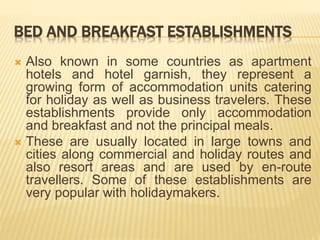 BED AND BREAKFAST ESTABLISHMENTS
 Also known in some countries as apartment
hotels and hotel garnish, they represent a
growing form of accommodation units catering
for holiday as well as business travelers. These
establishments provide only accommodation
and breakfast and not the principal meals.
 These are usually located in large towns and
cities along commercial and holiday routes and
also resort areas and are used by en-route
travellers. Some of these establishments are
very popular with holidaymakers.
 