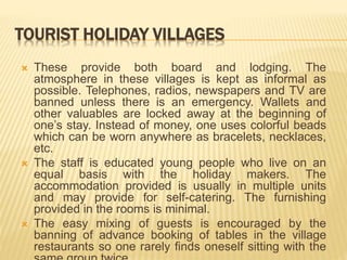 TOURIST HOLIDAY VILLAGES
 These provide both board and lodging. The
atmosphere in these villages is kept as informal as
possible. Telephones, radios, newspapers and TV are
banned unless there is an emergency. Wallets and
other valuables are locked away at the beginning of
one’s stay. Instead of money, one uses colorful beads
which can be worn anywhere as bracelets, necklaces,
etc.
 The staff is educated young people who live on an
equal basis with the holiday makers. The
accommodation provided is usually in multiple units
and may provide for self-catering. The furnishing
provided in the rooms is minimal.
 The easy mixing of guests is encouraged by the
banning of advance booking of tables in the village
restaurants so one rarely finds oneself sitting with the
 
