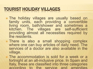 TOURIST HOLIDAY VILLAGES
 The holiday villages are usually based on
family units, each providing a convertible
living room, bath/shower and sometimes a
kitchen. The villages are self-sufficient
providing almost all necessities required by
the residents.
 There is also a small shopping complex
where one can buy articles of daily need. The
services of a doctor are also available in the
village.
 The accommodation is sold for a week or a
fortnight at an all-inclusive price. In Spain and
Italy, these are classified into three categories
 