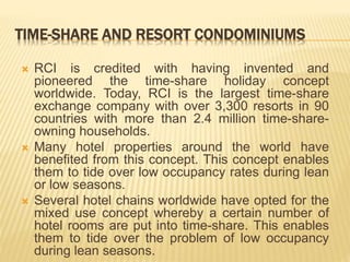 TIME-SHARE AND RESORT CONDOMINIUMS
 RCI is credited with having invented and
pioneered the time-share holiday concept
worldwide. Today, RCI is the largest time-share
exchange company with over 3,300 resorts in 90
countries with more than 2.4 million time-share-
owning households.
 Many hotel properties around the world have
benefited from this concept. This concept enables
them to tide over low occupancy rates during lean
or low seasons.
 Several hotel chains worldwide have opted for the
mixed use concept whereby a certain number of
hotel rooms are put into time-share. This enables
them to tide over the problem of low occupancy
during lean seasons.
 