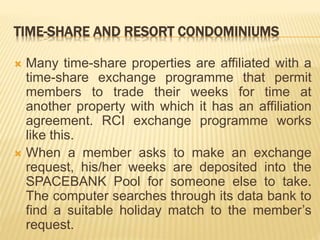 TIME-SHARE AND RESORT CONDOMINIUMS
 Many time-share properties are affiliated with a
time-share exchange programme that permit
members to trade their weeks for time at
another property with which it has an affiliation
agreement. RCI exchange programme works
like this.
 When a member asks to make an exchange
request, his/her weeks are deposited into the
SPACEBANK Pool for someone else to take.
The computer searches through its data bank to
find a suitable holiday match to the member’s
request.
 