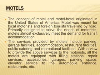 MOTELS
 The concept of motel and motel-hotel originated in
the United States of America. Motel was meant for
local motorists and foreign tourists travelling by road.
Primarily designed to serve the needs of motorists,
motels almost exclusively meet the demand for transit
accommodation.
 The services provided by motels include parking,
garage facilities, accommodation, restaurant facilities,
public catering and recreational facilities. With a view
to provide the above services to the motorists, all the
motels are equipped with filling stations, repair
services, accessories, garages, parking space,
elevator service to the automobile entrance,
restaurants, etc.
 