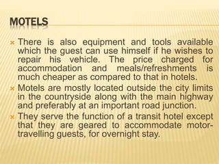 MOTELS
 There is also equipment and tools available
which the guest can use himself if he wishes to
repair his vehicle. The price charged for
accommodation and meals/refreshments is
much cheaper as compared to that in hotels.
 Motels are mostly located outside the city limits
in the countryside along with the main highway
and preferably at an important road junction.
 They serve the function of a transit hotel except
that they are geared to accommodate motor-
travelling guests, for overnight stay.
 