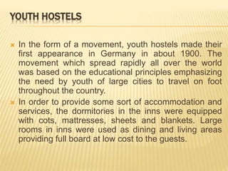 YOUTH HOSTELS
 In the form of a movement, youth hostels made their
first appearance in Germany in about 1900. The
movement which spread rapidly all over the world
was based on the educational principles emphasizing
the need by youth of large cities to travel on foot
throughout the country.
 In order to provide some sort of accommodation and
services, the dormitories in the inns were equipped
with cots, mattresses, sheets and blankets. Large
rooms in inns were used as dining and living areas
providing full board at low cost to the guests.
 