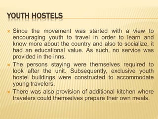 YOUTH HOSTELS
 Since the movement was started with a view to
encouraging youth to travel in order to learn and
know more about the country and also to socialize, it
had an educational value. As such, no service was
provided in the inns.
 The persons staying were themselves required to
look after the unit. Subsequently, exclusive youth
hostel buildings were constructed to accommodate
young travelers.
 There was also provision of additional kitchen where
travelers could themselves prepare their own meals.
 