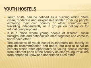 YOUTH HOSTELS
 Youth hostel can be defined as a building which offers
clean, moderate and inexpensive shelter to young people
exploring their own country or other countries and
travelling independently or in groups on holiday or for
educational purposes.
 It is a place where young people of different social
backgrounds and nationalities meet together and come to
know each other.
 The objective of youth hostel is therefore not merely to
provide accommodation and board, but also to serve as
centers which offer opportunity to young people coming
from different parts of the country as also young travellers
from abroad to know and understand each other.
 