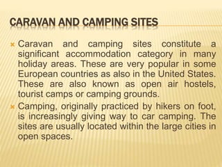 CARAVAN AND CAMPING SITES
 Caravan and camping sites constitute a
significant accommodation category in many
holiday areas. These are very popular in some
European countries as also in the United States.
These are also known as open air hostels,
tourist camps or camping grounds.
 Camping, originally practiced by hikers on foot,
is increasingly giving way to car camping. The
sites are usually located within the large cities in
open spaces.
 