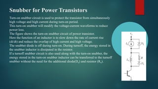 Snubber for Power Transistors
Turn-on snubber circuit is used to protect the transistor from simultaneously
high voltage and high current during turn-on period.
This turn-on snubber will modify the voltage-current waveforms to reduce
power loss.
The figure shows the turn-on snubber circuit of power transistor.
Here the function of an inductor is to slow down the rate of current rise
(di/dt) and reduce the overlap of high current and high voltage.
The snubber diode is off during turn-on. During turnoff, the energy stored in
the snubber inductor is dissipated in the resistor.
If a turnoff snubber circuit is also used along with the turn-on snubber, the
energy stored in the turn-on snubber inductor can be transferred to the turnoff
snubber without the need for the additional diode(DS) and resistor (RS).
 