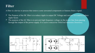 Filter
A filter is a device or process that remove some unwanted components or features from a signal.
 The Purpose of the DC filter is to reduce ripple in output DC Voltage and current. It is used to reduce
ripple factor.
 The purpose of the AC filter is to prevent high frequency voltage on the power line from passing
through the output of the power supply. It is used to reduced the THD(Total Harmonics Distortion).
 