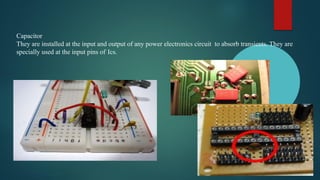 Capacitor
They are installed at the input and output of any power electronics circuit to absorb transients. They are
specially used at the input pins of Ics.
 