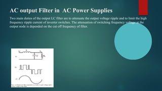 AC output Filter in AC Power Supplies
Two main duties of the output LC filter are to attenuate the output voltage ripple and to limit the high
frequency ripple current of inverter switches. The attenuation of switching frequency voltage at the
output node is depended on the cut off frequency of filter.
 