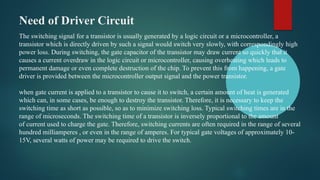 Need of Driver Circuit
The switching signal for a transistor is usually generated by a logic circuit or a microcontroller, a
transistor which is directly driven by such a signal would switch very slowly, with correspondingly high
power loss. During switching, the gate capacitor of the transistor may draw current so quickly that it
causes a current overdraw in the logic circuit or microcontroller, causing overheating which leads to
permanent damage or even complete destruction of the chip. To prevent this from happening, a gate
driver is provided between the microcontroller output signal and the power transistor.
when gate current is applied to a transistor to cause it to switch, a certain amount of heat is generated
which can, in some cases, be enough to destroy the transistor. Therefore, it is necessary to keep the
switching time as short as possible, so as to minimize switching loss. Typical switching times are in the
range of microseconds. The switching time of a transistor is inversely proportional to the amount
of current used to charge the gate. Therefore, switching currents are often required in the range of several
hundred milliamperes , or even in the range of amperes. For typical gate voltages of approximately 10-
15V, several watts of power may be required to drive the switch.
 
