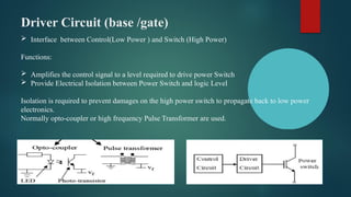 Driver Circuit (base /gate)
 Interface between Control(Low Power ) and Switch (High Power)
Functions:
 Amplifies the control signal to a level required to drive power Switch
 Provide Electrical Isolation between Power Switch and logic Level
Isolation is required to prevent damages on the high power switch to propagate back to low power
electronics.
Normally opto-coupler or high frequency Pulse Transformer are used.
 