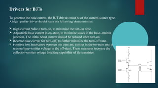 Drivers for BJTs
To generate the base current, the BJT drivers must be of the current-source type.
A high-quality driver should have the following characteristics:
 High current pulse at turn-on, to minimize the turn-on time.
 Adjustable base current in on-state, to minimize losses in the base–emitter
junction. The initial boost current should be reduced after turn-on.
 Reverse base current for turn-off, to further minimize the turn-off time.
 Possibly low impedance between the base and emitter in the on-state and a
reverse base–emitter voltage in the off-state. These measures increase the
collector–emitter voltage blocking capability of the transistor.
 