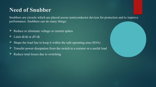Need of Snubber
Snubbers are circuits which are placed across semiconductor devices for protection and to improve
performance. Snubbers can do many things:
 Reduce or eliminate voltage or current spikes
 Limit dI/dt or dV/dt
 Shape the load line to keep it within the safe operating area (SOA)
 Transfer power dissipation from the switch to a resistor or a useful load
 Reduce total losses due to switching
 