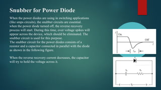 Snubber for Power Diode
When the power diodes are using in switching applications
(like smps circuits), the snubber circuits are essential.
when the power diode turned off, the reverse recovery
process will start. During this time, over voltage spikes will
appear across the device, which should be eliminated. The
snubber circuit is used for this purpose.
The snubber circuit for the power diodes consists of a
resistor and a capacitor connected in parallel with the diode
as shown in the following figure.
When the reverse recovery current decreases, the capacitor
will try to hold the voltage across it.
 