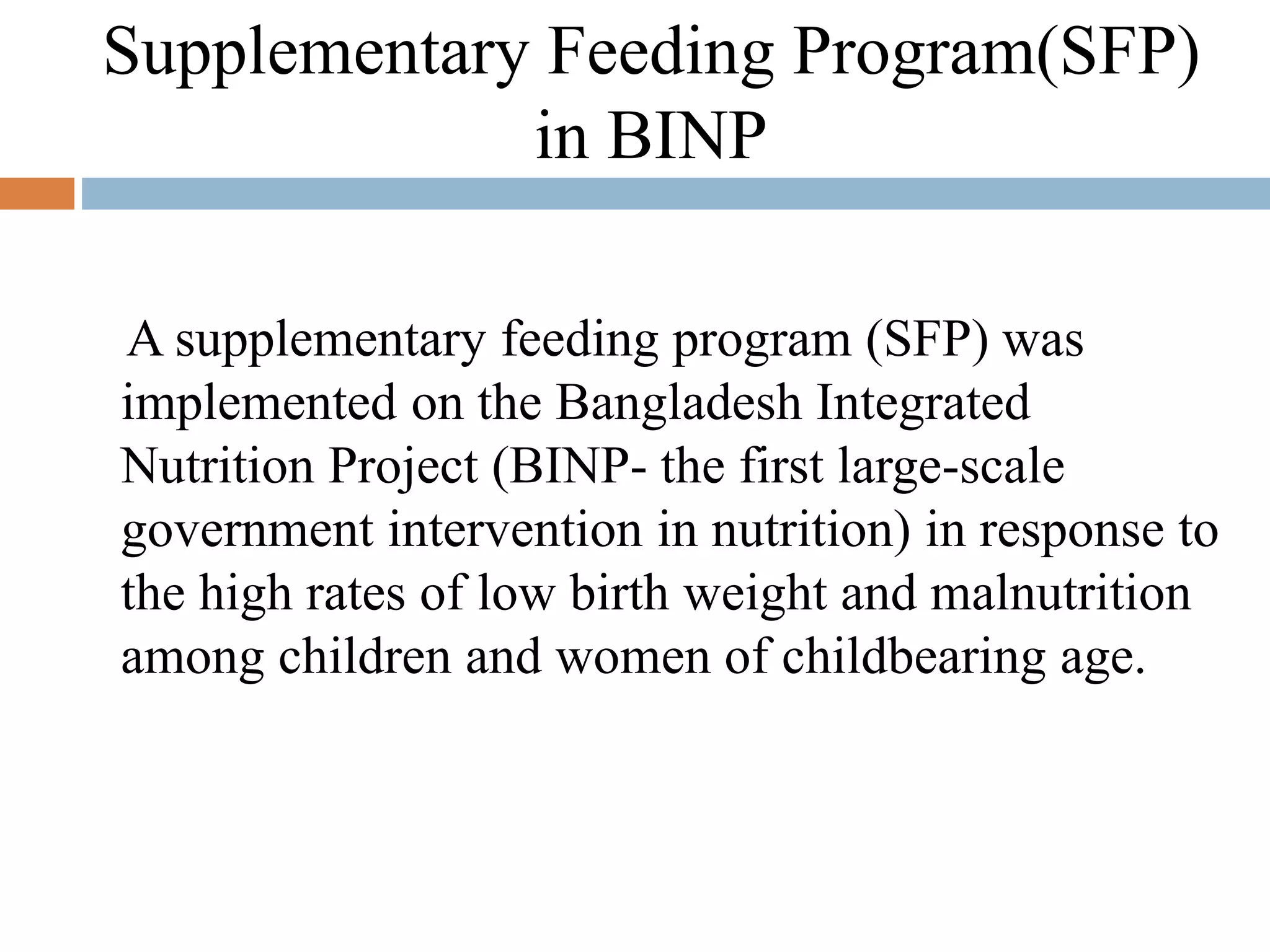 Supplementary Feeding Program(SFP)
in BINP
A supplementary feeding program (SFP) was
implemented on the Bangladesh Integrated
Nutrition Project (BINP- the first large-scale
government intervention in nutrition) in response to
the high rates of low birth weight and malnutrition
among children and women of childbearing age.
 
