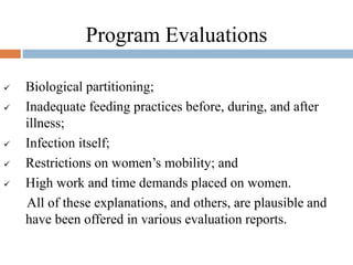 Program Evaluations
 Biological partitioning;
 Inadequate feeding practices before, during, and after
illness;
 Infection itself;
 Restrictions on women’s mobility; and
 High work and time demands placed on women.
All of these explanations, and others, are plausible and
have been offered in various evaluation reports.
 