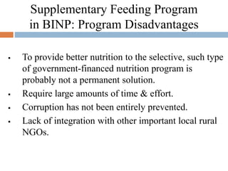 Supplementary Feeding Program
in BINP: Program Disadvantages
 To provide better nutrition to the selective, such type
of government-financed nutrition program is
probably not a permanent solution.
 Require large amounts of time & effort.
 Corruption has not been entirely prevented.
 Lack of integration with other important local rural
NGOs.
 