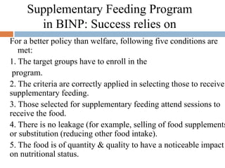 Supplementary Feeding Program
in BINP: Success relies on
For a better policy than welfare, following five conditions are
met:
1. The target groups have to enroll in the
program.
2. The criteria are correctly applied in selecting those to receive
supplementary feeding.
3. Those selected for supplementary feeding attend sessions to
receive the food.
4. There is no leakage (for example, selling of food supplements
or substitution (reducing other food intake).
5. The food is of quantity & quality to have a noticeable impact
on nutritional status.
 