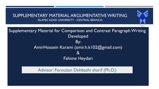 SUPPLEMENTARY MATERIAL ARGUMENTATIVE WRITING
ISLAMIC AZAD UNIVERSITY - CENTRAL BRANCH
Supplementary Material for Comparison and Contrast Paragraph Writing
Developed
By:
AmirHossein Karami (amir.h.k102@gmail.com)
&
Fahime Heydari
Advisor: Forouzan Dehbashi sharif (Ph.D.)
 