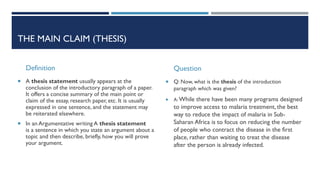 THE MAIN CLAIM (THESIS)
Definition
 A thesis statement usually appears at the
conclusion of the introductory paragraph of a paper.
It offers a concise summary of the main point or
claim of the essay, research paper, etc. It is usually
expressed in one sentence, and the statement may
be reiterated elsewhere.
 In an Argumentative writing A thesis statement
is a sentence in which you state an argument about a
topic and then describe, briefly, how you will prove
your argument.
Question
 Q: Now, what is the thesis of the introduction
paragraph which was given?
 A: While there have been many programs designed
to improve access to malaria treatment, the best
way to reduce the impact of malaria in Sub-
Saharan Africa is to focus on reducing the number
of people who contract the disease in the first
place, rather than waiting to treat the disease
after the person is already infected.
 