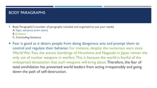 BODY PARAGRAPHS
 Body Paragraph)1) (number of paragraphs included and organized to suit your needs)
A.Topic sentence (mini claim)
B. Evidence
C. Concluding Sentence
 Fear is good as it deters people from doing dangerous acts and prompt them to
control and regulate their behavior. For instance, despite the numerous wars since
World War Two, the atomic bombings of Hiroshima and Nagasaki in Japan remain the
only use of nuclear weapons in warfare.This is because the world is fearful of the
widespread devastation that such weapons will bring about.Therefore, the fear of
total annihilation has prevented world leaders from acting irresponsibly and going
down the path of self-destruction.
 