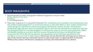 BODY PARAGRAPHS
 Body Paragraph)2) (number of paragraphs included and organized to suit your needs)
A.Topic sentence (mini claim)
B. Evidence
C. Concluding Sentence
 Next, fear is good as it is a powerful motivator. For individuals such as students and entrepreneurs, the
fear of failure will prompt them to work hard and put in their best effort in their studies and business
undertakings.This will lead to results and progress. Similarly, for nations, the fear of losing their
competitive edge will spur them to constantly improve and reinvent themselves to keep pace with the
fast-changing world. For example, Singapore is taking active steps to maintain and improve her skilled
and flexible workforce to ensure that she remains competitive and does not fall behind major
economies like China. Retraining schemes and upgrading courses have been provided for the
workforce to ensure that it stays relevant. Hence, we can see that the fear of losing out to others is
one of the reasons that has motivated nations to take active steps in improving their economies.
Without fear, nations will become complacent and they will eventually fall into a decline.
 
