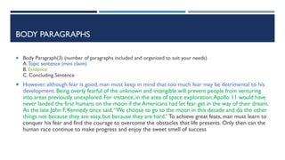 BODY PARAGRAPHS
 Body Paragraph)3) (number of paragraphs included and organized to suit your needs)
A.Topic sentence (mini claim)
B. Evidence
C. Concluding Sentence
 However, although fear is good, man must keep in mind that too much fear may be detrimental to his
development. Being overly fearful of the unknown and intangible will prevent people from venturing
into areas previously unexplored. For instance, in the area of space exploration,Apollo 11 would have
never landed the first humans on the moon if the Americans had let fear get in the way of their dream.
As the late John F. Kennedy once said,“We choose to go to the moon in this decade and do the other
things not because they are easy, but because they are hard.”To achieve great feats, man must learn to
conquer his fear and find the courage to overcome the obstacles that life presents. Only then can the
human race continue to make progress and enjoy the sweet smell of success
 