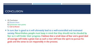 CONCLUSION
 III. Conclusion
A. Restate thesis
B. Summarize main points
C. Call to Action
 In sum, fear is good as it will ultimately lead to a well-controlled and motivated
society. Nevertheless, people must keep in mind that they should not be clouded by
fear as it will hinder their progress. I believe that a small dose of fear and a good deal
of courage will make a great man as such a man will have the spirit to pursue his
goals and the sense to act responsibly in the process.
 