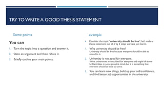 TRYTOWRITE A GOOD THESIS STATEMENT
Some points
You can
1. Turn the topic into a question and answer it.
2. State an argument and then refute it.
3. Briefly outline your main points.
example
 Consider the topic “university should be free”, let’s make a
thesis statement out of it by 3 steps we have just learnt.
1. Why university should be free?
University should be free because everyone should be able to
attend to it.
2. University is not good for everyone.
While universities are not ideal for everyone and might kill some
brilliant ideas in some people’s minds but it is something that
everyone should at least try once.
3. You can learn new things, build up your self-confidence,
and find better job opportunities in the university.
 