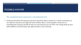 POSSIBLE ANSWER
The completed thesis statement is something like this.
 University should be free because everyone should be able to attend to it. while universities are
not ideal for everyone and might kill some brilliant ideas in some people’s minds but it is
something that everyone should at least try once because you can learn new things, build up your
self-confidence, and find better job opportunities in the university.
 