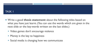 TASK 1
 Write a good thesis statement about the following titles based on
what you have just learnt. (You can use the words which are given in the
next slide or the key-words written on the last slides.)
 Video games don’t encourage violence
 Money is the key to happiness
 Social media is changing how we communicate
 
