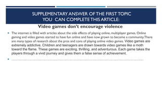 SUPPLEMENTARY ANSWER OF THE FIRST TOPIC
YOU CAN COMPLETE THIS ARTICLE:
Video games don’t encourage violence
 The internet is filled with articles about the side effects of playing online, multiplayer games. Online
gaming and video games started to have fun online and have now grown to become a community.There
are many types of research about the pros and cons of playing online video games. Video games are
extremely addictive. Children and teenagers are drawn towards video games like a moth
toward the flame. These games are exciting, thrilling, and adventurous. Each game takes the
players through a vivid journey and gives them a false sense of achievement.
 ………………………………………………………………………………………………………
 