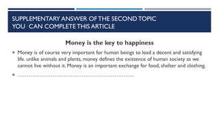 SUPPLEMENTARY ANSWER OF THE SECOND TOPIC
YOU CAN COMPLETE THIS ARTICLE
Money is the key to happiness
 Money is of course very important for human beings to lead a decent and satisfying
life. unlike animals and plants, money defines the existence of human society as we
cannot live without it. Money is an important exchange for food, shelter and clothing.
 ……………………………………………………….
 