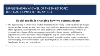 SUPPLEMENTARY ANSWER OF THE THIRD TOPIC
YOU CAN COMPLETE THIS ARTICLE
Social media is changing how we communicate
 The digital society in which we all live has drastically altered reality across industries. It's changed
the way we live ,the way we work and, most importantly, the way we communicate.A by-product
of this digital era, social networks have easily become one of the most dominant methods of
communication.As one of the most popular methods for sharing thoughts and ideas, it’s
important to examine how social media changed the way we communicate over time. Even
further, brands attempting to use social media to reach potential customers need to make sure
they’re adapting their communication styles accordingly. Read on to see exactly how social media
has changed the way we communicate.
 ……………………………………………………………………………………………………….
 