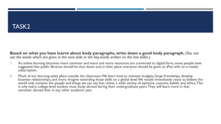 TASK2
Based on what you have learnt about body paragraphs, write down a good body paragraph. (You can
use the words which are given in the next slide or the key-words written on the last slides.)
1. As online learning becomes more common and more and more resources are converted to digital form, some people have
suggested that public libraries should be shut down and, in their place, everyone should be given an iPad with an e-reader
subscription.
2. Much of our learning takes place outside the classroom.We learn how to maintain budgets, forge friendships, develop
business relationships, and more. Imagine extending those skills on a global level.We would immediately cease to believe the
world only contains the people and things we can see but, rather, a wide variety of opinions, customs, beliefs, and ethics.This
is why every college-level student must study abroad during their undergraduate years.They will learn more in that
semester abroad than in any other academic year.
 
