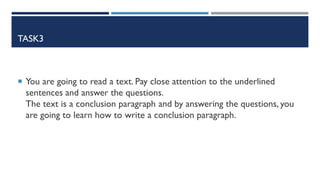 TASK3
 You are going to read a text. Pay close attention to the underlined
sentences and answer the questions.
The text is a conclusion paragraph and by answering the questions, you
are going to learn how to write a conclusion paragraph.
 