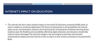INTERNET’S IMPACT ON EDUCATION
 The internet has had a major positive impact on the world of education; occasional pitfalls aside, its
value is evident in numerous applications.The future of teaching lies in the possibilities the internet
opens up for communication, research, and interactivity.As the popularity of distance learning shows,
students value the flexibility and accessibility offered by digital education, and educators should fully
embrace these advantages.The internet’s dangers, real and imaginary, have been documented
exhaustively by skeptics, but the internet is here to stay; it is time to focus seriously on its potential for
good.
 