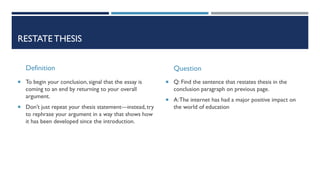 RESTATETHESIS
Definition
 To begin your conclusion, signal that the essay is
coming to an end by returning to your overall
argument.
 Don’t just repeat your thesis statement—instead, try
to rephrase your argument in a way that shows how
it has been developed since the introduction.
Question
 Q: Find the sentence that restates thesis in the
conclusion paragraph on previous page.
 A:The internet has had a major positive impact on
the world of education
 