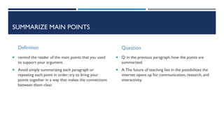 SUMMARIZE MAIN POINTS
Definition
 remind the reader of the main points that you used
to support your argument.
 Avoid simply summarizing each paragraph or
repeating each point in order; try to bring your
points together in a way that makes the connections
between them clear.
Question
 Q: in the previous paragraph, how the points are
summarized.
 A:The future of teaching lies in the possibilities the
internet opens up for communication, research, and
interactivity.
 