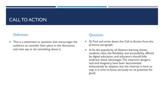 CALL TO ACTION
Definition
 This is a statement or question that encourages the
audience to consider their place in the discussion,
and even say or do something about it.
Question
 Q: Find and write down the Call to Action from the
previous paragraph.
 A:As the popularity of distance learning shows,
students value the flexibility and accessibility offered
by digital education, and educators should fully
embrace these advantages.The internet’s dangers,
real and imaginary, have been documented
exhaustively by skeptics, but the internet is here to
stay; it is time to focus seriously on its potential for
good.
 