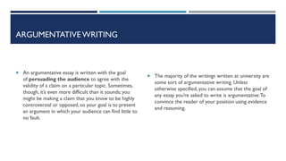 ARGUMENTATIVE WRITING
 An argumentative essay is written with the goal
of persuading the audience to agree with the
validity of a claim on a particular topic. Sometimes,
though, it’s even more difficult than it sounds; you
might be making a claim that you know to be highly
controversial or opposed, so your goal is to present
an argument in which your audience can find little to
no fault.
 The majority of the writings written at university are
some sort of argumentative writing. Unless
otherwise specified, you can assume that the goal of
any essay you’re asked to write is argumentative:To
convince the reader of your position using evidence
and reasoning.
 