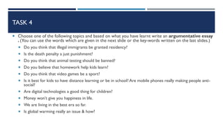 TASK 4
 Choose one of the following topics and based on what you have learnt write an argumentative essay
. (You can use the words which are given in the next slide or the key-words written on the last slides.)
 Do you think that illegal immigrants be granted residency?
 Is the death penalty a just punishment?
 Do you think that animal testing should be banned?
 Do you believe that homework help kids learn?
 Do you think that video games be a sport?
 Is it best for kids to have distance learning or be in school? Are mobile phones really making people anti-
social?
 Are digital technologies a good thing for children?
 Money won’t give you happiness in life.
 We are living in the best era so far.
 Is global warming really an issue & how?
 