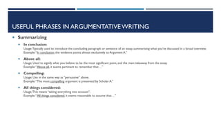 USEFUL PHRASES IN ARGUMENTATIVE WRITING
 Summarizing
 In conclusion:
Usage:Typically used to introduce the concluding paragraph or sentence of an essay, summarising what you’ve discussed in a broad overview.
Example:“In conclusion,the evidence points almost exclusively to Argument A.”
 Above all:
Usage: Used to signify what you believe to be the most significant point, and the main takeaway from the essay.
Example:“Above all, it seems pertinent to remember that…”
 Compelling:
Usage: Use in the same way as “persuasive” above.
Example:“The most compelling argument is presented by Scholar A.”
 All things considered:
Usage:This means “taking everything into account”.
Example:“All things considered, it seems reasonable to assume that…”
 
