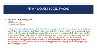 FEAR A DOUBLE-EDGED SWORD
 Introductory paragraph
A. Hook
B. Introduce the topic
C.The main claim (thesis)
 Fear is the bad feeling that one has when he is in danger or when a particular thing frightens
him.A German proverb goes,“Fear makes the wolf bigger than he is.” This is absolutely true
as fear will often cause people to imagine the worst and act irrationally. In that case, can fear
be any good? Personally, I think a small amount of fear is good and even necessary as it not
only acts as a form of control and deterrence but also serves to motivate oneself.
Nonetheless, being overly fearful is bad as it will severely hamper man’s progress. In this
essay, I will discuss how fear can be a double-edged sword, bringing both advantages and
disadvantages to man.
 