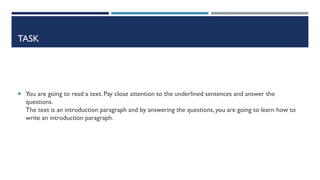 TASK
 You are going to read a text. Pay close attention to the underlined sentences and answer the
questions.
The text is an introduction paragraph and by answering the questions, you are going to learn how to
write an introduction paragraph.
 