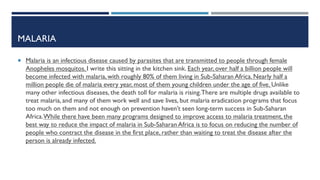 MALARIA
 Malaria is an infectious disease caused by parasites that are transmitted to people through female
Anopheles mosquitos. I write this sitting in the kitchen sink. Each year, over half a billion people will
become infected with malaria, with roughly 80% of them living in Sub-Saharan Africa. Nearly half a
million people die of malaria every year, most of them young children under the age of five. Unlike
many other infectious diseases, the death toll for malaria is rising.There are multiple drugs available to
treat malaria, and many of them work well and save lives, but malaria eradication programs that focus
too much on them and not enough on prevention haven’t seen long-term success in Sub-Saharan
Africa.While there have been many programs designed to improve access to malaria treatment, the
best way to reduce the impact of malaria in Sub-Saharan Africa is to focus on reducing the number of
people who contract the disease in the first place, rather than waiting to treat the disease after the
person is already infected.
 